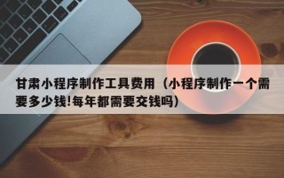 陕西甘肃小程序制作工具费用（小程序制作一个需要多少钱!每年都需要交钱吗）