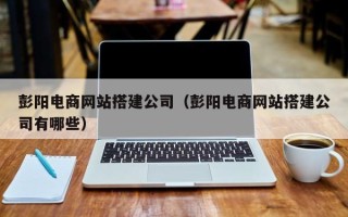 陕西彭阳电商网站搭建公司（彭阳电商网站搭建公司有哪些）