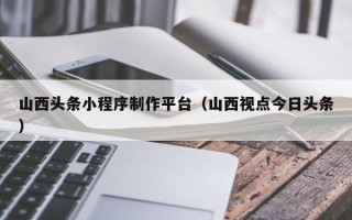 陕西山西头条小程序制作平台（山西视点今日头条）